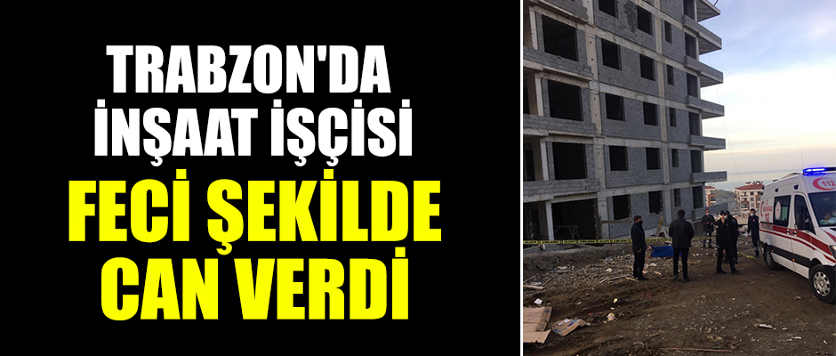 Trabzon'da inşaat işçisi feci şekilde can verdi
