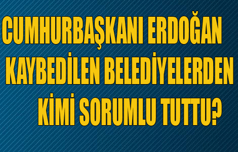 CUMHURBAŞKANI ERDOĞAN KAYBEDİLEN BELEDİYELERDEN KİMİ SORUMLU TUTTU?