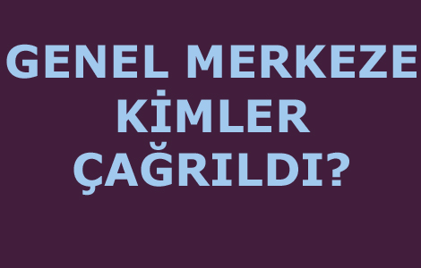 GENEL MERKEZE KİMLER ÇAĞRILDI